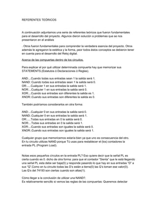 REFERENTES TEÓRICOS



A continuación adjuntamos una serie de referentes teóricos que fueron fundamentales
para el desarrollo del proyecto. Algunos dieron solución a problemas que se nos
presentaron en el análisis

. Otros fueron fundamentales para comprender la verdadera esencia del proyecto. Otros
además le agregaron la estética y la forma, peor todos éstos conceptos se debieron tener
en cuenta para el desarrollo del Reloj digital.

Acerca de las compuertas dentro de los circuitos.

Para explicar el por qué utilizar determinada compuerta hay que memorizar sus
STATEMENTS.(Estatutos ó Declaraciones ó Reglas).

AND:...Cuando todas sus entradas sean 1 la salida será 1.
NAND: Cuando todas sus entradas sean 1 la salida será 0.
OR:.....Cualquier 1 en sus entradas la salida será 1.
NOR:...Cualquier 1 en sus entradas la salida será 0.
XOR:...Cuando sus entradas son diferentes la salida es 1.
XNOR:.Cuando sus entradas son diferentes la salida es 0.

También podríamos considerarlos en otra forma:

AND:...Cualquier 0 en sus entradas la salida será 0.
NAND:.Cualquier 0 en sus entradas la salida será 1.
OR:.....Todas sus entradas en 0 la salida será 0.
NOR:...Todas sus entradas en 0 la salida será 1.
XOR:...Cuando sus entradas son iguales la salida será 0.
XNOR:.Cuando sus entradas son iguales la salida será 1.

Cualquier grupo que memoricemos estaría bien ya que uno es consecuencia del otro.
En tu circuito utilizas NAND porque Tú usas para restablecer el (los) contadores la
entrada PL (Program Load).


Notas esos pequeños círculos en la entrada PL? Eso quiere decir que la señal PL es
cierta cuando es 0. dicho de otra forma: para que el contador “Sienta” que le está llegando
una señal PL esta debe ser baja(0) y responde pasando lo que hay en sus entradas “D” a
sus “Q”.Como en tu circuito todas las D’s están a tierra(0) las Q’s toman ese valor(0).
Las Q’s del 74193 son ciertas cuando son altas(1).

Cómo llegar a la conclusión de utilizar una NAND?.
Es relativamente sencillo si vemos las reglas de las compuertas: Queremos detectar
 