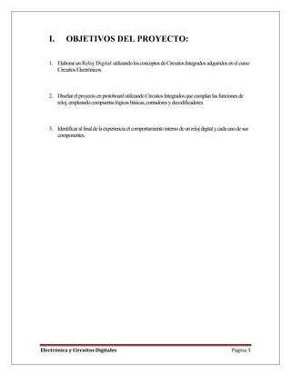 Electrónica y Circuitos Digitales Página 3
I. OBJETIVOS DEL PROYECTO:
1. Elaborarun Reloj Digital utilizandolosconceptosdeCircuitosIntegradosadquiridosenelcurso
CircuitosElectrónicos.
2. DiseñarelproyectoenprotoboardutilizandoCircuitosIntegradosquecumplanlasfuncionesde
reloj,empleandocompuertaslógicasbásicas,contadoresydecodificadores.
3. Identificaralfinaldelaexperienciaelcomportamientointernodeunrelojdigitalycadaunodesus
componentes.
 