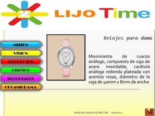 MISION
VISION
PRODUCTOS
DISEÑOS
SUCURSALES
ORGANIGRAMA
30/08/2012WWW.RELOJERIALIJOITIME.COM
Movimiento de cuarzo
análogo, compuesto de caja de
acero inoxidable, carátula
análoga redonda plateada con
acentos rosas, diámetro de la
caja de 40mm x 8mm de ancho
 