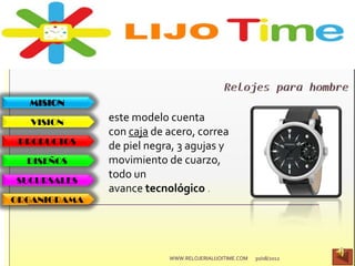 MISION
VISION
PRODUCTOS
DISEÑOS
SUCURSALES
ORGANIGRAMA
este modelo cuenta
con caja de acero, correa
de piel negra, 3 agujas y
movimiento de cuarzo,
todo un
avance tecnológico .
30/08/2012WWW.RELOJERIALIJOITIME.COM
 