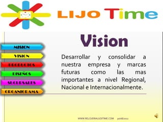 MISION
VISION
PRODUCTOS
DISEÑOS
SUCURSALES
ORGANIGRAMA
Desarrollar y consolidar a
nuestra empresa y marcas
futuras como las mas
importantes a nivel Regional,
Nacional e Internacionalmente.
30/08/2012WWW.RELOJERIALIJOITIME.COM
 