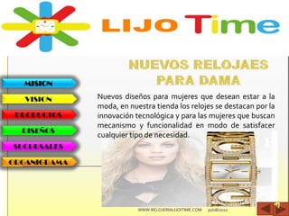 MISION
VISION
PRODUCTOS
DISEÑOS
SUCURSALES
ORGANIGRAMA
Nuevos diseños para mujeres que desean estar a la
moda, en nuestra tienda los relojes se destacan por la
innovación tecnológica y para las mujeres que buscan
mecanismo y funcionalidad en modo de satisfacer
cualquier tipo de necesidad.
30/08/2012WWW.RELOJERIALIJOITIME.COM
 
