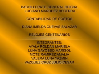 BACHILLERATO GENERAL OFICIAL
LUCIANO MARQUEZ BECERRA
CONTABILIDAD DE COSTOS
DIANA IMELDA CUEVAS SALAZAR
RELOJES CENTENARIOS
INTEGRANTES:
AYALA ROLDAN MARIELA
LUNA GAYOSSO MARISOL
MOTE RAMIREZ AMALIA
VALERA LUNA YAZMIN
VAZQUEZ CRUZ JULIO CESAR
 