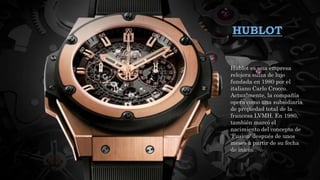 HUBLOT
Hublot es una empresa
relojera suiza de lujo
fundada en 1980 por el
italiano Carlo Crocco.
Actualmente, la compañía
opera como una subsidiaria
de propiedad total de la
francesa LVMH. En 1980,
también marcó el
nacimiento del concepto de
'Fusion' después de unos
meses a partir de su fecha
de inicio.
 
