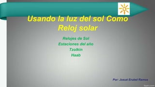 Usando la luz del sol Como
Reloj solar
Relojes de Sol
Estaciones del año
Tzolkin
Haab
Por: Josué Erubel Ramos
 