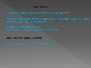Referencias
file:///G:/todo/Apple%20Seguir%20Preview%20-%20CNET.htm
http://www.lavozdegalicia.es/noticia/vidadigital/2014/09/09/apple-watch-reloj-comio-iphone/
00031410288377318108996.htm
file:///G:/todo/Apple%20Watch%20-
%20Wikipedia,%20la%20enciclopedia%20libre.htm
Url del Video de Relojes Inteligentes
http://www.youtube.com/watch?v=bk7AYu9vZUs