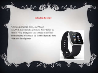 Artículo principal: Sony SmartWatch
En 2012, la compañía japonesa Sony lanzó su
primer reloj inteligente que ofrece funciones
ampliamente mejoradas de control remoto para
teléfonos inteligentes.
El reloj de Sony
 