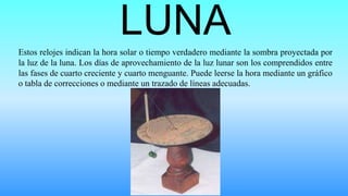 LUNAEstos relojes indican la hora solar o tiempo verdadero mediante la sombra proyectada por
la luz de la luna. Los días de aprovechamiento de la luz lunar son los comprendidos entre
las fases de cuarto creciente y cuarto menguante. Puede leerse la hora mediante un gráfico
o tabla de correcciones o mediante un trazado de líneas adecuadas.
 