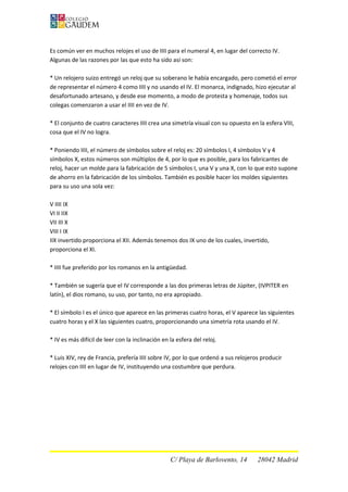 Es común ver en muchos relojes el uso de IIII para el numeral 4, en lugar del correcto IV.
Algunas de las razones por las que esto ha sido así son:
* Un relojero suizo entregó un reloj que su soberano le había encargado, pero cometió el error
de representar el número 4 como IIII y no usando el IV. El monarca, indignado, hizo ejecutar al
desafortunado artesano, y desde ese momento, a modo de protesta y homenaje, todos sus
colegas comenzaron a usar el IIII en vez de IV.
* El conjunto de cuatro caracteres IIII crea una simetría visual con su opuesto en la esfera VIII,
cosa que el IV no logra.
* Poniendo IIII, el número de símbolos sobre el reloj es: 20 símbolos I, 4 símbolos V y 4
símbolos X, estos números son múltiplos de 4, por lo que es posible, para los fabricantes de
reloj, hacer un molde para la fabricación de 5 símbolos I, una V y una X, con lo que esto supone
de ahorro en la fabricación de los símbolos. También es posible hacer los moldes siguientes
para su uso una sola vez:
V IIII IX
VI II IIX
VII III X
VIII I IX
IIX invertido proporciona el XII. Además tenemos dos IX uno de los cuales, invertido,
proporciona el XI.
* IIII fue preferido por los romanos en la antigüedad.
* También se sugería que el IV corresponde a las dos primeras letras de Júpiter, (IVPITER en
latín), el dios romano, su uso, por tanto, no era apropiado.
* El símbolo I es el único que aparece en las primeras cuatro horas, el V aparece las siguientes
cuatro horas y el X las siguientes cuatro, proporcionando una simetría rota usando el IV.
* IV es más difícil de leer con la inclinación en la esfera del reloj.
* Luis XIV, rey de Francia, prefería IIII sobre IV, por lo que ordenó a sus relojeros producir
relojes con IIII en lugar de IV, instituyendo una costumbre que perdura.
C/ Playa de Barlovento, 14 28042 Madrid
 