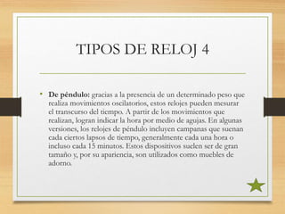 TIPOS DE RELOJ 4
• De péndulo: gracias a la presencia de un determinado peso que
realiza movimientos oscilatorios, estos relojes pueden mesurar
el transcurso del tiempo. A partir de los movimientos que
realizan, logran indicar la hora por medio de agujas. En algunas
versiones, los relojes de péndulo incluyen campanas que suenan
cada ciertos lapsos de tiempo, generalmente cada una hora o
incluso cada 15 minutos. Estos dispositivos suelen ser de gran
tamaño y, por su apariencia, son utilizados como muebles de
adorno.
 