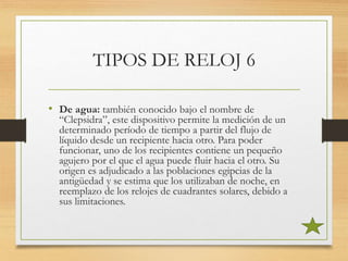 TIPOS DE RELOJ 6
• De agua: también conocido bajo el nombre de
“Clepsidra”, este dispositivo permite la medición de un
determinado período de tiempo a partir del flujo de
líquido desde un recipiente hacia otro. Para poder
funcionar, uno de los recipientes contiene un pequeño
agujero por el que el agua puede fluir hacia el otro. Su
origen es adjudicado a las poblaciones egipcias de la
antigüedad y se estima que los utilizaban de noche, en
reemplazo de los relojes de cuadrantes solares, debido a
sus limitaciones.
 