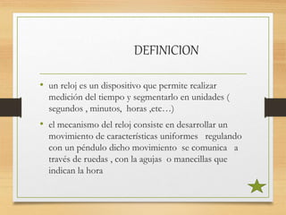 DEFINICION
• un reloj es un dispositivo que permite realizar
medición del tiempo y segmentarlo en unidades (
segundos , minutos, horas ,etc…)
• el mecanismo del reloj consiste en desarrollar un
movimiento de características uniformes regulando
con un péndulo dicho movimiento se comunica a
través de ruedas , con la agujas o manecillas que
indican la hora
 
