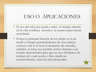 USO O APLICACIONES
• El uso del reloj nos ayuda a saber el tiempo además
en la vida cotidiana nosotros lo usamos para ciertas
actividades
• Si bien la principal función de los relojes es la de
medir el tiempo permitiéndonos de esta manera
conocer cuál es la hora al momento de consulta,
también, el reloj, nos permite activar alarmas a un
horario determinado para que no nos olvidemos de
realizar tal o cual acción o bien medir un
acontecimiento, entre las más destacadas.
 
