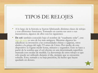 TIPOS DE RELOJES
• A lo largo de la historia se fueron fabricando distintas clases de relojes
y con diferentes funciones. Tomando en cuenta sus usos o sus
mecanismos, algunos de ellos son los siguientes:
• De sol: también conocido bajo el nombre de “cuadrante solar”, este
tipo de reloj es uno de los más antiguos. Mientras algunos les
adjudican su invención a las comunidades chinas o egipcias, otros
aluden a la griega del siglo VI antes de Cristo. Por medio de este
dispositivo se logran medir horas, minutos y segundos. Esto se hace a
partir de la sombra que el sol efectúe en una determinada superficie
marcada con escalas de medida. La desventaja de estos relojes es que
sólo puede ser utilizado durante el día, siempre que se encuentre
soleado. Esto, sumado a su baja precisión, ha hecho que hayan
quedado en desuso.
 