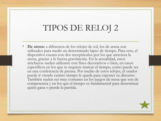 TIPOS DE RELOJ 2
• De arena: a diferencia de los relojes de sol, los de arena son
utilizados para medir un determinado lapso de tiempo. Para esto, el
dispositivo cuenta con dos receptáculos por los que atraviesa la
arena, gracias a la fuerza gravitatoria. En la actualidad, estos
artefactos suelen utilizarse con fines decorativos o bien, en casos
específicos en los que se requiere marcar el tiempo, como puede ser
en una conferencia de prensa. Por medio de estos relojes, el orador
puede ir viendo cuánto tiempo le queda para exponer su discurso.
También suelen ser muy comunes en los juegos de mesa que son de
competencia y en los que el tiempo es fundamental para determinar
quién gana o pierde la partida.
 