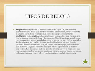 TIPOS DE RELOJ 3
• De pulsera: surgidos en la primera década del siglo XX, estos relojes
cuentan con una malla que permite ajustarlo a la muñeca, lo que le admite
al usuario ver la hora con facilidad. Estos relojes pueden ser tanto
analógicos como digitales. Los analógicos son aquellos que cuentan con
dos agujas que marcan la hora y los minutos. También existen aquellos que
cuentan con tres agujas, siendo la tercera la que se encarga de los segundos.
En los digitales, en cambio, la hora puede visualizarse a través de una
pequeña pantalla electrónica que, en vez de mostrar agujas, señala la hora
con números. Algunas variantes incluyen ambas opciones en el mismo
dispositivo. Los relojes de pulsera no sólo sirven para ver la hora, sino que
muchas personas los ven como una joya u ornamento, por lo que los suelen
utilizar en ocasiones especiales o combinándolos con la indumentaria.
 