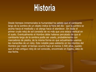 Historia Desde tiempos inmemoriales la humanidad ha sabido que el cambiante largo de la sombra de un objeto indica la hora del día - que la sombra se acorta hacia el mediodía y se alarga hacia el atardecer. Sin duda el primer crudo reloj de sol consistía de no más que una estaca vertical en el suelo. Eventualmente el Hombre debe haberse percatado de que el cambiante largo de la sombra podía ser usado, probablemente con marcadores de piedra, de la misma forma en que actualmente usamos las manecillas de un reloj. Este notable paso adelante en los intentos del Hombre por medir el tiempo ocurrió hace al menos 3.500 años, puesto que el más antiguo reloj de sol conocido, encontrado en Egipto, data de esa fecha.