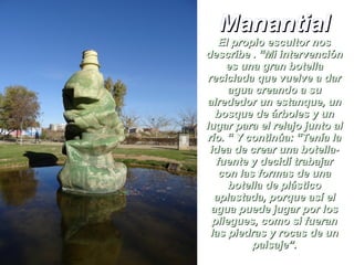 ManantialManantial
El propio escultor nosEl propio escultor nos
describe . “Mi intervencióndescribe . “Mi intervención
es una gran botellaes una gran botella
reciclada que vuelve a darreciclada que vuelve a dar
agua creando a suagua creando a su
alrededor un estanque, unalrededor un estanque, un
bosque de árboles y unbosque de árboles y un
lugar para el relajo junto allugar para el relajo junto al
río. “ Y continúa: “Tenía larío. “ Y continúa: “Tenía la
idea de crear una botella-idea de crear una botella-
fuente y decidí trabajarfuente y decidí trabajar
con las formas de unacon las formas de una
botella de plásticobotella de plástico
aplastada, porque así elaplastada, porque así el
agua puede jugar por losagua puede jugar por los
pliegues, como si fueranpliegues, como si fueran
las piedras y rocas de unlas piedras y rocas de un
paisaje”.paisaje”.
 