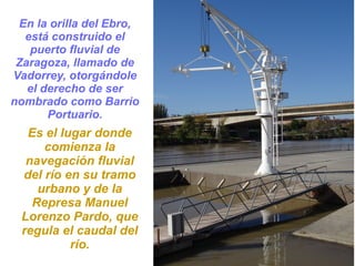 En la orilla del Ebro,
está construido el
puerto fluvial de
Zaragoza, llamado de
Vadorrey, otorgándole
el derecho de ser
nombrado como Barrio
Portuario.
Es el lugar donde
comienza la
navegación fluvial
del río en su tramo
urbano y de la
Represa Manuel
Lorenzo Pardo, que
regula el caudal del
río.
 