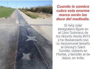Cuando la sombra
cubra esta enorme
marca serán las
doce del mediodía.
El reloj solarEl reloj solar
zaragozano figura enzaragozano figura en
el Libro Guinness deel Libro Guinness de
los récords desde 2013los récords desde 2013
y ha desbancado cony ha desbancado con
su descomunal tamañosu descomunal tamaño
al Disney's Giantal Disney's Giant
Sundial, ubicado enSundial, ubicado en
Florida, y también al deFlorida, y también al de
Jaipur, en India.Jaipur, en India.
 