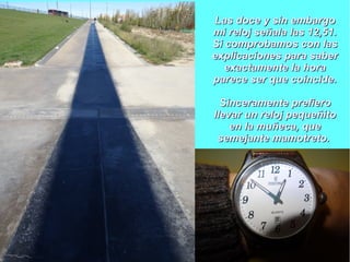 Las doce y sin embargoLas doce y sin embargo
mi reloj señala las 12,51.mi reloj señala las 12,51.
Si comprobamos con lasSi comprobamos con las
explicaciones para saberexplicaciones para saber
exactamente la horaexactamente la hora
parece ser que coincide.parece ser que coincide.
Sinceramente prefieroSinceramente prefiero
llevar un reloj pequeñitollevar un reloj pequeñito
en la muñeca, queen la muñeca, que
semejante mamotreto.semejante mamotreto.
 