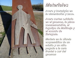 MaterialesMateriales
Acero y hormigón enAcero y hormigón en
la cimentación y base.la cimentación y base.
Acero corten oxidadoAcero corten oxidado
en el gnomon, la placaen el gnomon, la placa
conmemorativa, elconmemorativa, el
logotipo de Multicaja ylogotipo de Multicaja y
el escudo deel escudo de
Zaragoza.Zaragoza.
Madera en la siluetaMadera en la silueta
esquemática de unesquemática de un
adulto y un niñoadulto y un niño
pegada a la carapegada a la cara
frontal o sur delfrontal o sur del
gnomongnomon
 