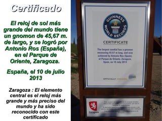 CertificadoCertificado
El reloj de sol másEl reloj de sol más
grande del mundo tienegrande del mundo tiene
un gnomon de 45,67 m.un gnomon de 45,67 m.
de largo, y se logró porde largo, y se logró por
Antonio Ros (España),Antonio Ros (España),
en el Parque deen el Parque de
Oriente, Zaragoza.Oriente, Zaragoza.
España, el 10 de julioEspaña, el 10 de julio
20132013
Zaragoza : El elementoZaragoza : El elemento
central es el reloj máscentral es el reloj más
grande y más preciso delgrande y más preciso del
mundo y ha sidomundo y ha sido
reconocido con estereconocido con este
certificadocertificado
 