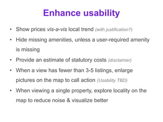 Enhance usability
• Show prices vis-a-vis local trend (with justification?)
• Hide missing amenities, unless a user-required amenity
is missing
• Provide an estimate of statutory costs (disclaimer)
• When a view has fewer than 3-5 listings, enlarge
pictures on the map to call action (Usability TBD)
• When viewing a single property, explore locality on the
map to reduce noise & visualize better
 