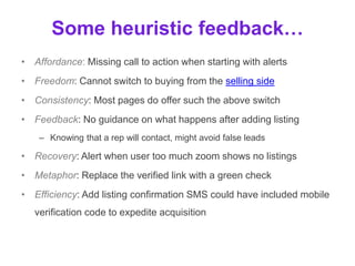 Some heuristic feedback…
• Affordance: Missing call to action when starting with alerts
• Freedom: Cannot switch to buying from the selling side
• Consistency: Most pages do offer such the above switch
• Feedback: No reminder of next steps when adding listing
– Knowing that a rep will contact, might avoid false leads
• Recovery: Alert when user too much zoom shows no listings
• Metaphor: Replace the ‘Verified’ text with a green check icon
– A filled icon is a common metaphor, used on Twitter, Pinterest, Facebook
• Efficiency: Add listing confirmation SMS could have included mobile
verification code to expedite acquisition
 