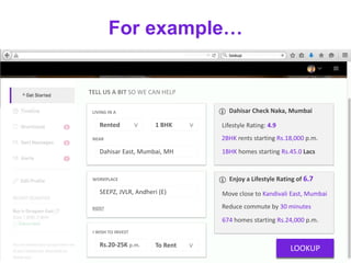 For example…
TELL US A BIT SO WE CAN HELP
LIVING IN A
1 BHK ∨Rented ∨
NEAR
Dahisar East, Mumbai, MH
KIDS?
WORKPLACE
SEEPZ, JVLR, Andheri (E)
Dahisar Check Naka, Mumbai
Lifestyle Rating: 4.9
2BHK rents starting Rs.18,000 p.m.
1BHK homes starting Rs.45.0 Lacs
Enjoy a Lifestyle Rating of 6.7
Move close to Kandivali East, Mumbai
Reduce commute by 30 minutes
674 homes starting Rs.24,000 p.m.
LOOKUP
I WISH TO INVEST
Rs.20-25K p.m. To Rent ∨
 