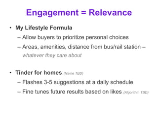 Engagement = f(Relevance)
• My Lifestyle Formula
– Allow buyers to prioritize personal choices
– Areas, amenities, distance from bus/rail station –
whatever they care about
• Tinder for homes (Name TBD)
– Flashes 3-5 suggestions at a daily schedule
– Fine tunes future results based on likes (Algorithm TBD)
 