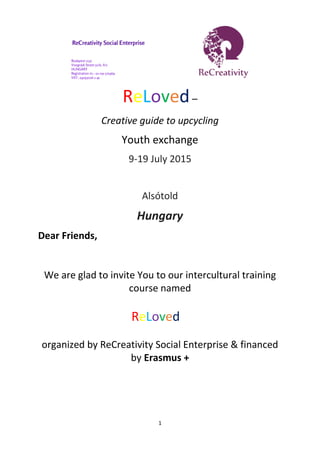 1
ReLoved–
Creative guide to upcycling
Youth exchange
9-19 July 2015
Alsótold
Hungary
Dear Friends,
We are glad to invite You to our intercultural training
course named
ReLoved
organized by ReCreativity Social Enterprise & financed
by Erasmus +
 