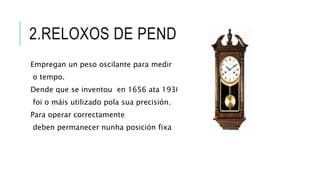 2.RELOXOS DE PENDULO
Empregan un peso oscilante para medir
o tempo.
Dende que se inventou en 1656 ata 1930
foi o máis utilizado pola sua precisión.
Para operar correctamente
deben permanecer nunha posición fixa
 