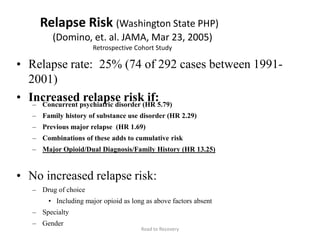 Relapse Risk (Washington State PHP)
(Domino, et. al. JAMA, Mar 23, 2005)
Retrospective Cohort Study
• Relapse rate: 25% (74 of 292 cases between 1991-
2001)
• Increased relapse risk if:– Concurrent psychiatric disorder (HR 5.79)
– Family history of substance use disorder (HR 2.29)
– Previous major relapse (HR 1.69)
– Combinations of these adds to cumulative risk
– Major Opioid/Dual Diagnosis/Family History (HR 13.25)
• No increased relapse risk:
– Drug of choice
• Including major opioid as long as above factors absent
– Specialty
– Gender
Road to Recovery
 