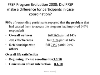 PFSP Program Evaluation 2008: Did PFSP
make a difference for participants in case
coordination?
90% of responding participants reported that the problem that
had caused them to access the program had improved (46%
responded)
• Overall wellness
• Job effectiveness
• Relationships with
others
full 76% partial 14%
full 71% partial 14%
full 71% partial 24%
Overall life satisfaction
• Beginning of case coordination3.7/10
• Conclusion of last interaction 8.1/10
Road to Recovery
 
