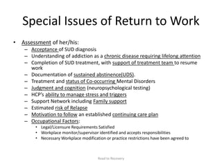 Special Issues of Return to Work
• Assessment of her/his:
– Acceptance of SUD diagnosis
– Understanding of addiction as a chronic disease requiring lifelong attention
– Completion of SUD treatment, with support of treatment team to resume
work
– Documentation of sustained abstinence(UDS).
– Treatment and status of Co-occurring Mental Disorders
– Judgment and cognition (neuropsychological testing)
– HCP’s ability to manage stress and triggers
– Support Network including Family support
– Estimated risk of Relapse
– Motivation to follow an established continuing care plan
– Occupational Factors:
• Legal/Licensure Requirements Satisfied
• Workplace monitor/supervisor identified and accepts responsibilities
• Necessary Workplace modification or practice restrictions have been agreed to
Road to Recovery
 