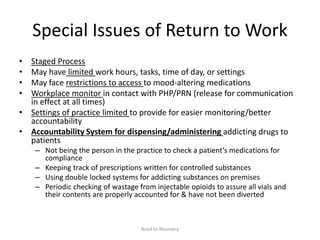 Special Issues of Return to Work
• Staged Process
• May have limited work hours, tasks, time of day, or settings
• May face restrictions to access to mood-altering medications
• Workplace monitor in contact with PHP/PRN (release for communication
in effect at all times)
• Settings of practice limited to provide for easier monitoring/better
accountability
• Accountability System for dispensing/administering addicting drugs to
patients
– Not being the person in the practice to check a patient’s medications for
compliance
– Keeping track of prescriptions written for controlled substances
– Using double locked systems for addicting substances on premises
– Periodic checking of wastage from injectable opioids to assure all vials and
their contents are properly accounted for & have not been diverted
Road to Recovery
 