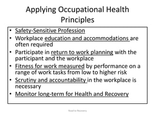 Applying Occupational Health
Principles
• Safety-Sensitive Profession
• Workplace education and accommodations are
often required
• Participate in return to work planning with the
participant and the workplace
• Fitness for work measured by performance on a
range of work tasks from low to higher risk
• Scrutiny and accountability in the workplace is
necessary
• Monitor long-term for Health and Recovery
Road to Recovery
 