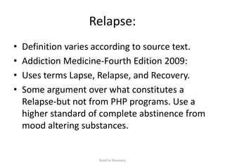 Relapse:
• Definition varies according to source text.
• Addiction Medicine-Fourth Edition 2009:
• Uses terms Lapse, Relapse, and Recovery.
• Some argument over what constitutes a
Relapse-but not from PHP programs. Use a
higher standard of complete abstinence from
mood altering substances.
Road to Recovery
 