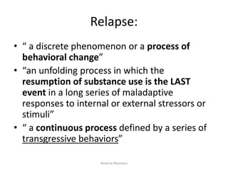 Relapse:
• “ a discrete phenomenon or a process of
behavioral change”
• “an unfolding process in which the
resumption of substance use is the LAST
event in a long series of maladaptive
responses to internal or external stressors or
stimuli”
• “ a continuous process defined by a series of
transgressive behaviors”
Road to Recovery
 