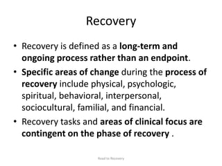 Recovery
• Recovery is defined as a long-term and
ongoing process rather than an endpoint.
• Specific areas of change during the process of
recovery include physical, psychologic,
spiritual, behavioral, interpersonal,
sociocultural, familial, and financial.
• Recovery tasks and areas of clinical focus are
contingent on the phase of recovery .
Road to Recovery
 