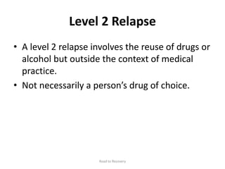 Level 2 Relapse
• A level 2 relapse involves the reuse of drugs or
alcohol but outside the context of medical
practice.
• Not necessarily a person’s drug of choice.
Road to Recovery
 