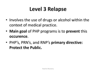 Level 3 Relapse
• Involves the use of drugs or alcohol within the
context of medical practice.
• Main goal of PHP programs is to prevent this
occurence.
• PHP’s, PRN’s, and RNP’s primary directive:
Protect the Public.
Road to Recovery
 