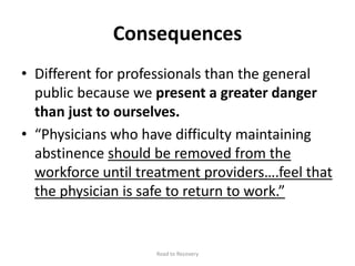Consequences
• Different for professionals than the general
public because we present a greater danger
than just to ourselves.
• “Physicians who have difficulty maintaining
abstinence should be removed from the
workforce until treatment providers….feel that
the physician is safe to return to work.”
Road to Recovery
 