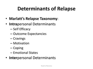 Determinants of Relapse
• Marlatt’s Relapse Taxonomy:
• Intrapersonal Determinants
– Self Efficacy
– Outcome Expectancies
– Cravings
– Motivation
– Coping
– Emotional States
• Interpersonal Determinants
Road to Recovery
 