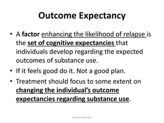 Outcome Expectancy
• A factor enhancing the likelihood of relapse is
the set of cognitive expectancies that
individuals develop regarding the expected
outcomes of substance use.
• If it feels good do it. Not a good plan.
• Treatment should focus to some extent on
changing the individual’s outcome
expectancies regarding substance use.
Road to Recovery
 