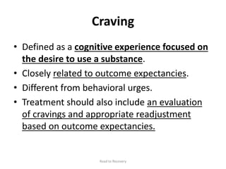 Craving
• Defined as a cognitive experience focused on
the desire to use a substance.
• Closely related to outcome expectancies.
• Different from behavioral urges.
• Treatment should also include an evaluation
of cravings and appropriate readjustment
based on outcome expectancies.
Road to Recovery
 