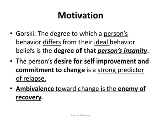 Motivation
• Gorski: The degree to which a person’s
behavior differs from their ideal behavior
beliefs is the degree of that person’s insanity.
• The person’s desire for self improvement and
commitment to change is a strong predictor
of relapse.
• Ambivalence toward change is the enemy of
recovery.
Road to Recovery
 