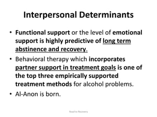 Interpersonal Determinants
• Functional support or the level of emotional
support is highly predictive of long term
abstinence and recovery.
• Behavioral therapy which incorporates
partner support in treatment goals is one of
the top three empirically supported
treatment methods for alcohol problems.
• Al-Anon is born.
Road to Recovery
 