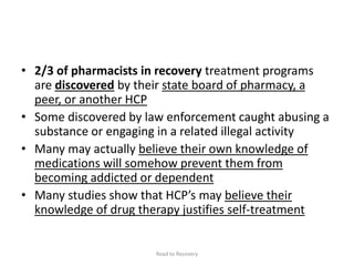 • 2/3 of pharmacists in recovery treatment programs
are discovered by their state board of pharmacy, a
peer, or another HCP
• Some discovered by law enforcement caught abusing a
substance or engaging in a related illegal activity
• Many may actually believe their own knowledge of
medications will somehow prevent them from
becoming addicted or dependent
• Many studies show that HCP’s may believe their
knowledge of drug therapy justifies self-treatment
Road to Recovery
 